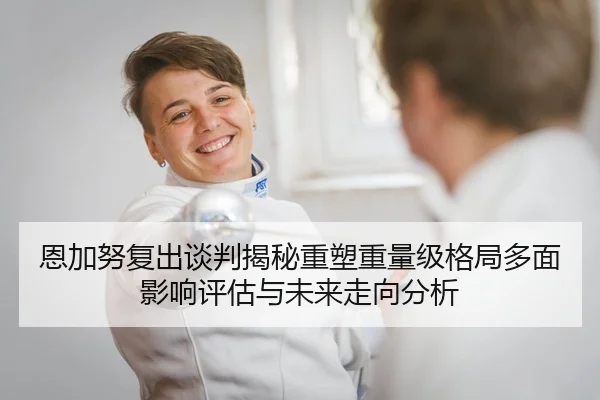 恩加努复出谈判揭秘重塑重量级格局多面影响评估与未来走向分析
