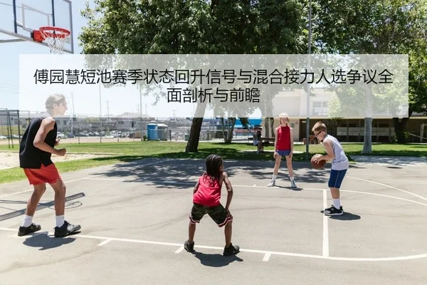 傅园慧短池赛季状态回升信号与混合接力人选争议全面剖析与前瞻