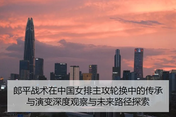 郎平战术在中国女排主攻轮换中的传承与演变深度观察与未来路径探索