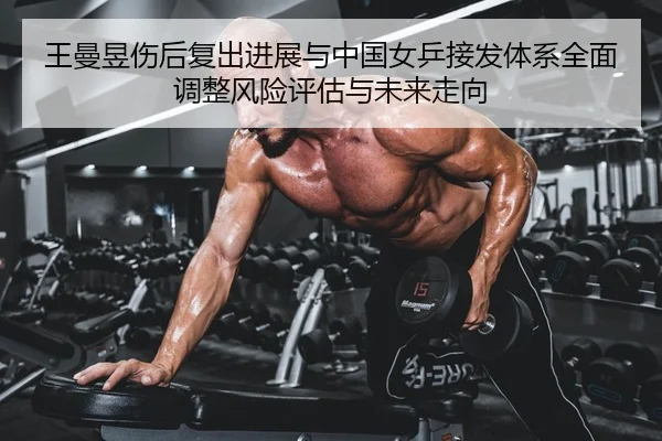王曼昱伤后复出进展与中国女乒接发体系全面调整风险评估与未来走向